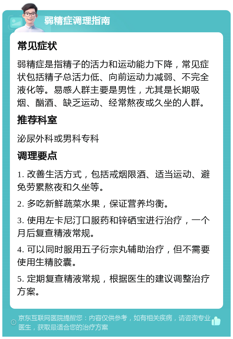 弱精症调理指南 常见症状 弱精症是指精子的活力和运动能力下降，常见症状包括精子总活力低、向前运动力减弱、不完全液化等。易感人群主要是男性，尤其是长期吸烟、酗酒、缺乏运动、经常熬夜或久坐的人群。 推荐科室 泌尿外科或男科专科 调理要点 1. 改善生活方式，包括戒烟限酒、适当运动、避免劳累熬夜和久坐等。 2. 多吃新鲜蔬菜水果，保证营养均衡。 3. 使用左卡尼汀口服药和锌硒宝进行治疗，一个月后复查精液常规。 4. 可以同时服用五子衍宗丸辅助治疗，但不需要使用生精胶囊。 5. 定期复查精液常规，根据医生的建议调整治疗方案。