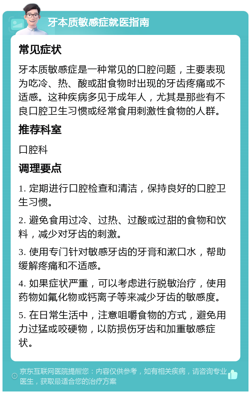 牙本质敏感症就医指南 常见症状 牙本质敏感症是一种常见的口腔问题，主要表现为吃冷、热、酸或甜食物时出现的牙齿疼痛或不适感。这种疾病多见于成年人，尤其是那些有不良口腔卫生习惯或经常食用刺激性食物的人群。 推荐科室 口腔科 调理要点 1. 定期进行口腔检查和清洁，保持良好的口腔卫生习惯。 2. 避免食用过冷、过热、过酸或过甜的食物和饮料，减少对牙齿的刺激。 3. 使用专门针对敏感牙齿的牙膏和漱口水，帮助缓解疼痛和不适感。 4. 如果症状严重，可以考虑进行脱敏治疗，使用药物如氟化物或钙离子等来减少牙齿的敏感度。 5. 在日常生活中，注意咀嚼食物的方式，避免用力过猛或咬硬物，以防损伤牙齿和加重敏感症状。