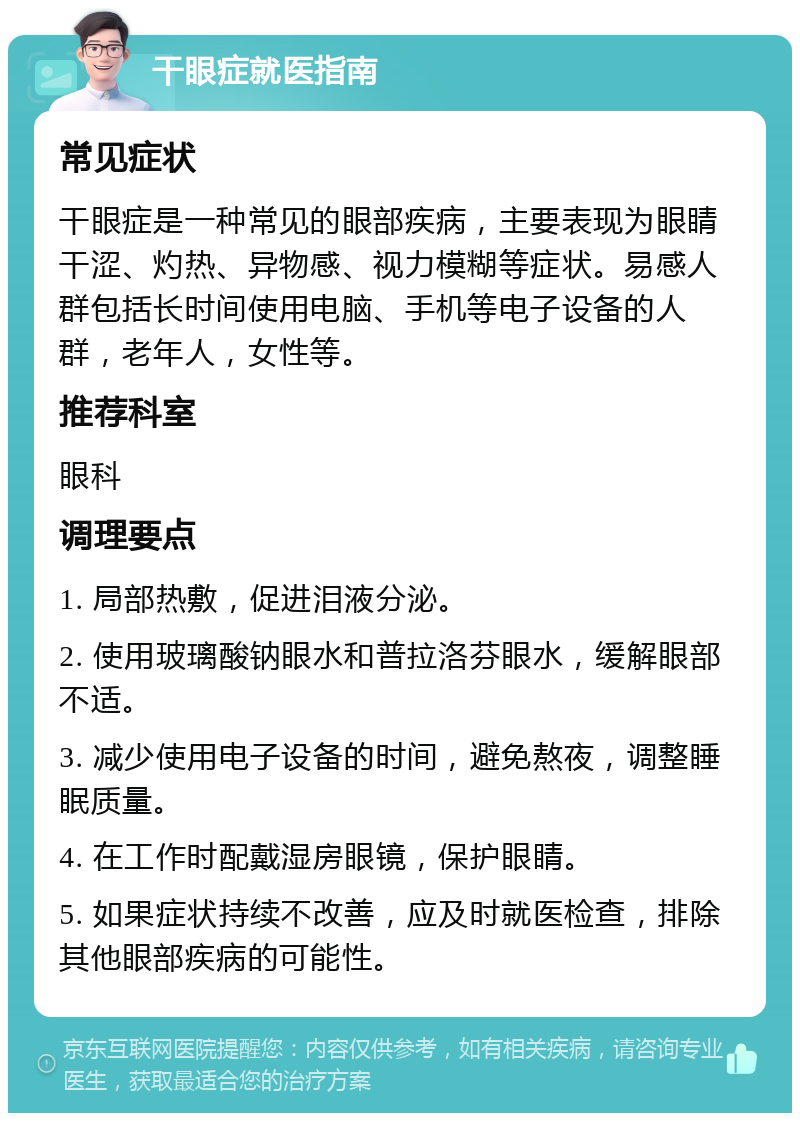 干眼症就医指南 常见症状 干眼症是一种常见的眼部疾病，主要表现为眼睛干涩、灼热、异物感、视力模糊等症状。易感人群包括长时间使用电脑、手机等电子设备的人群，老年人，女性等。 推荐科室 眼科 调理要点 1. 局部热敷，促进泪液分泌。 2. 使用玻璃酸钠眼水和普拉洛芬眼水，缓解眼部不适。 3. 减少使用电子设备的时间，避免熬夜，调整睡眠质量。 4. 在工作时配戴湿房眼镜，保护眼睛。 5. 如果症状持续不改善，应及时就医检查，排除其他眼部疾病的可能性。