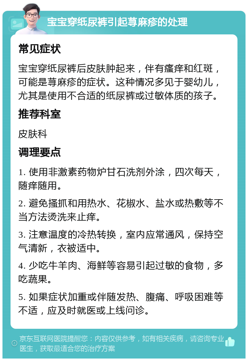 宝宝穿纸尿裤引起荨麻疹的处理 常见症状 宝宝穿纸尿裤后皮肤肿起来，伴有瘙痒和红斑，可能是荨麻疹的症状。这种情况多见于婴幼儿，尤其是使用不合适的纸尿裤或过敏体质的孩子。 推荐科室 皮肤科 调理要点 1. 使用非激素药物炉甘石洗剂外涂，四次每天，随痒随用。 2. 避免搔抓和用热水、花椒水、盐水或热敷等不当方法烫洗来止痒。 3. 注意温度的冷热转换，室内应常通风，保持空气清新，衣被适中。 4. 少吃牛羊肉、海鲜等容易引起过敏的食物，多吃蔬果。 5. 如果症状加重或伴随发热、腹痛、呼吸困难等不适，应及时就医或上线问诊。