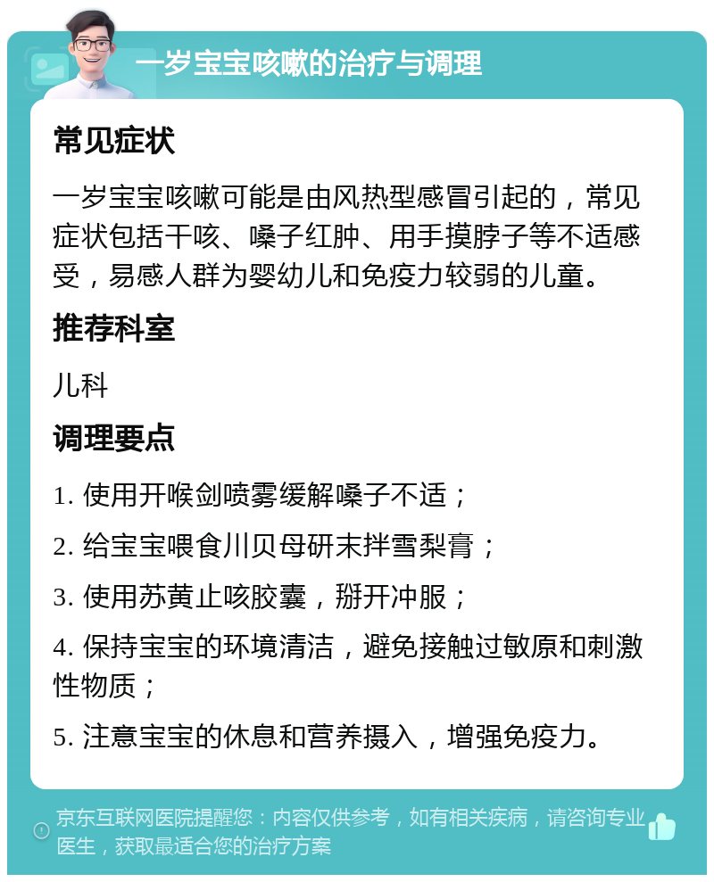 一岁宝宝咳嗽的治疗与调理 常见症状 一岁宝宝咳嗽可能是由风热型感冒引起的，常见症状包括干咳、嗓子红肿、用手摸脖子等不适感受，易感人群为婴幼儿和免疫力较弱的儿童。 推荐科室 儿科 调理要点 1. 使用开喉剑喷雾缓解嗓子不适； 2. 给宝宝喂食川贝母研末拌雪梨膏； 3. 使用苏黄止咳胶囊，掰开冲服； 4. 保持宝宝的环境清洁，避免接触过敏原和刺激性物质； 5. 注意宝宝的休息和营养摄入，增强免疫力。