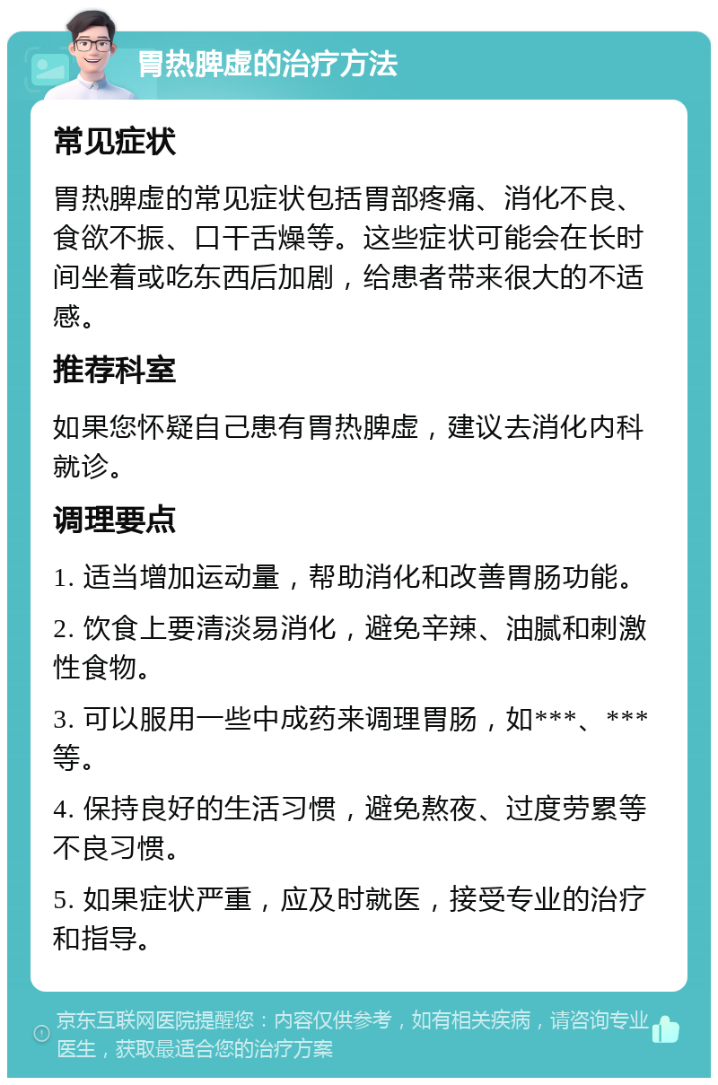 胃热脾虚的治疗方法 常见症状 胃热脾虚的常见症状包括胃部疼痛、消化不良、食欲不振、口干舌燥等。这些症状可能会在长时间坐着或吃东西后加剧，给患者带来很大的不适感。 推荐科室 如果您怀疑自己患有胃热脾虚，建议去消化内科就诊。 调理要点 1. 适当增加运动量，帮助消化和改善胃肠功能。 2. 饮食上要清淡易消化，避免辛辣、油腻和刺激性食物。 3. 可以服用一些中成药来调理胃肠，如***、***等。 4. 保持良好的生活习惯，避免熬夜、过度劳累等不良习惯。 5. 如果症状严重，应及时就医，接受专业的治疗和指导。