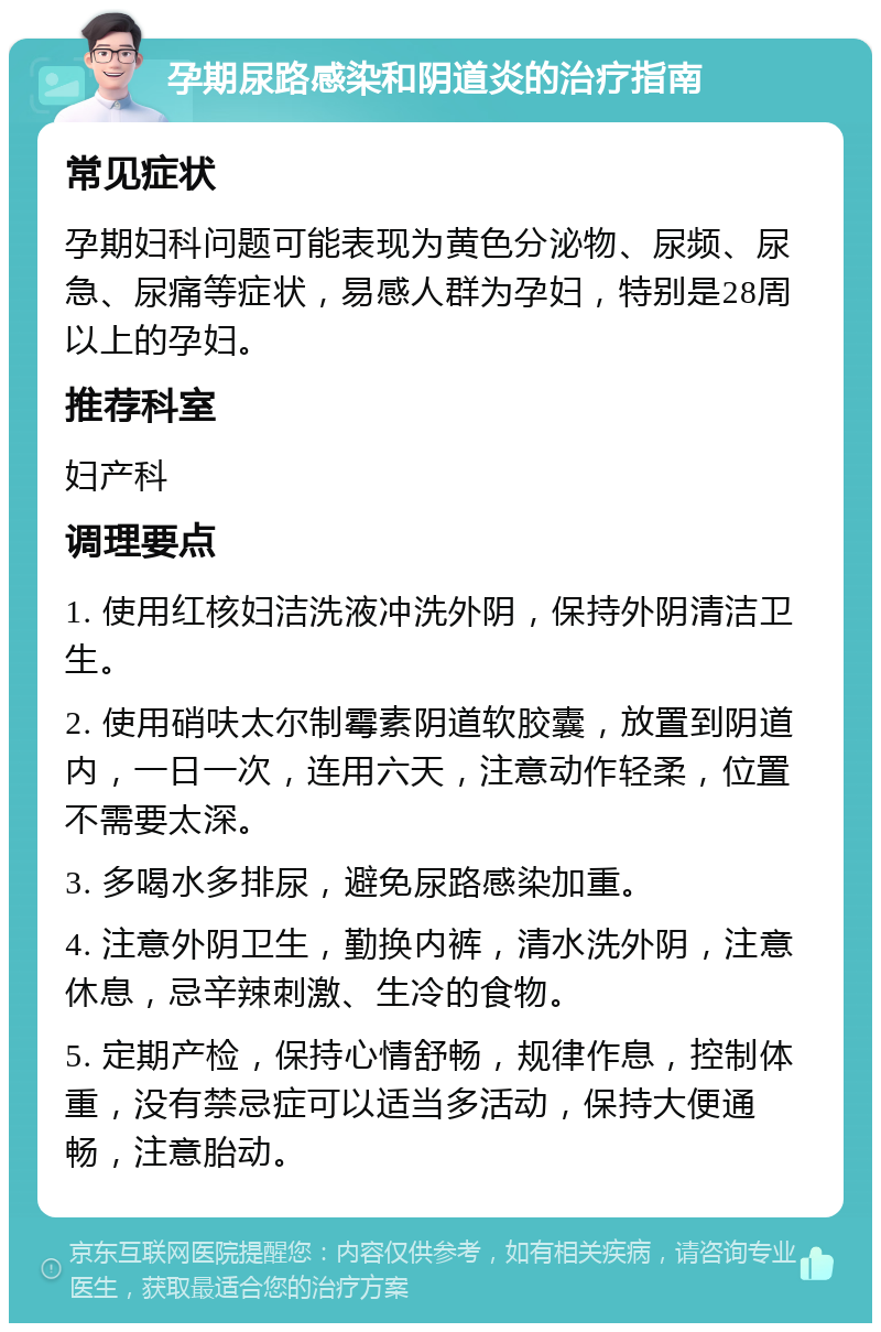 孕期尿路感染和阴道炎的治疗指南 常见症状 孕期妇科问题可能表现为黄色分泌物、尿频、尿急、尿痛等症状，易感人群为孕妇，特别是28周以上的孕妇。 推荐科室 妇产科 调理要点 1. 使用红核妇洁洗液冲洗外阴，保持外阴清洁卫生。 2. 使用硝呋太尔制霉素阴道软胶囊，放置到阴道内，一日一次，连用六天，注意动作轻柔，位置不需要太深。 3. 多喝水多排尿，避免尿路感染加重。 4. 注意外阴卫生，勤换内裤，清水洗外阴，注意休息，忌辛辣刺激、生冷的食物。 5. 定期产检，保持心情舒畅，规律作息，控制体重，没有禁忌症可以适当多活动，保持大便通畅，注意胎动。