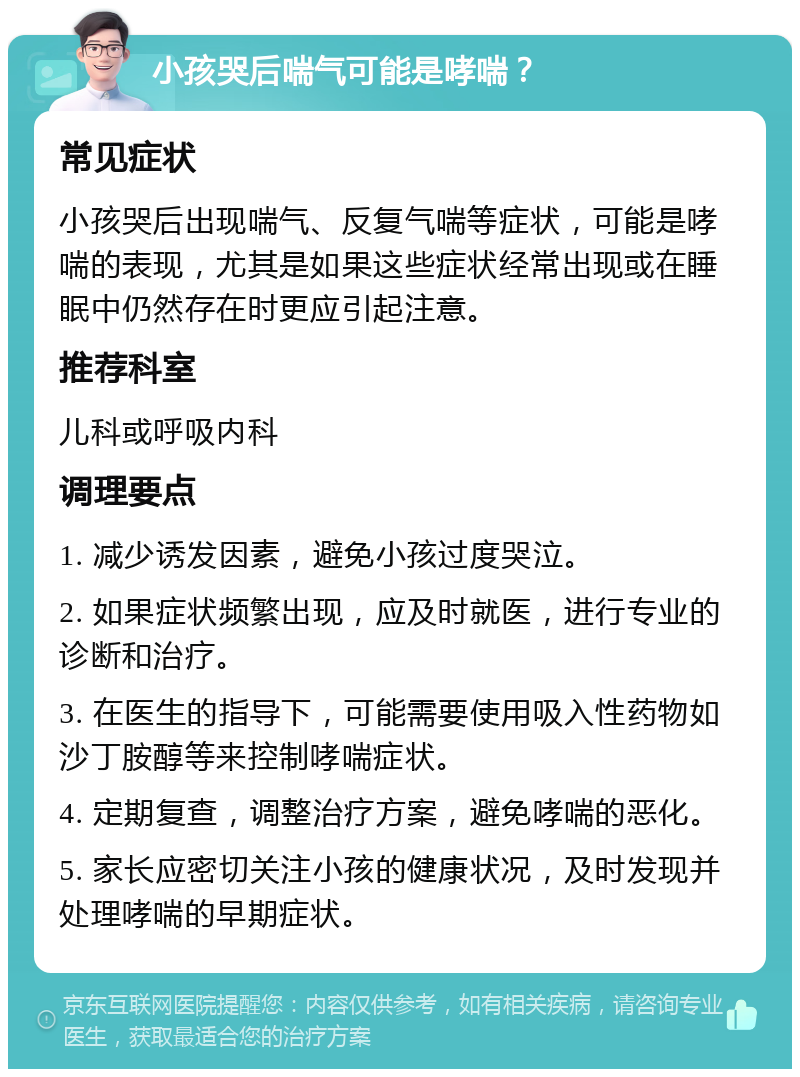 小孩哭后喘气可能是哮喘？ 常见症状 小孩哭后出现喘气、反复气喘等症状，可能是哮喘的表现，尤其是如果这些症状经常出现或在睡眠中仍然存在时更应引起注意。 推荐科室 儿科或呼吸内科 调理要点 1. 减少诱发因素，避免小孩过度哭泣。 2. 如果症状频繁出现，应及时就医，进行专业的诊断和治疗。 3. 在医生的指导下，可能需要使用吸入性药物如沙丁胺醇等来控制哮喘症状。 4. 定期复查，调整治疗方案，避免哮喘的恶化。 5. 家长应密切关注小孩的健康状况，及时发现并处理哮喘的早期症状。