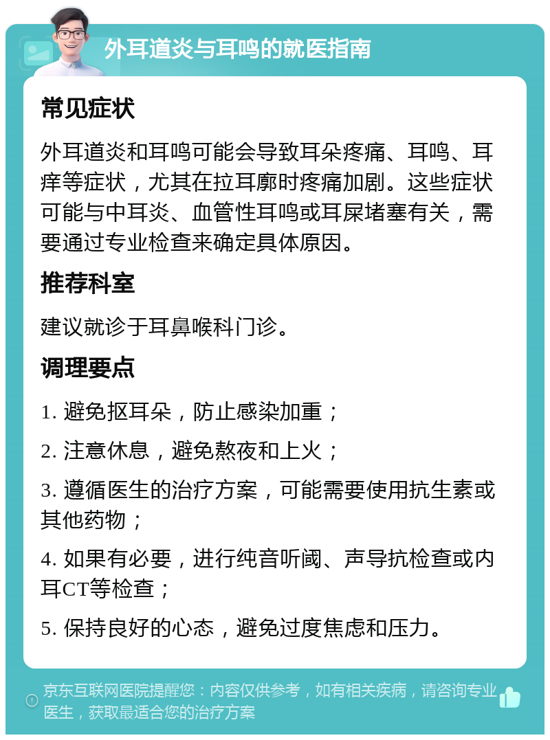 外耳道炎与耳鸣的就医指南 常见症状 外耳道炎和耳鸣可能会导致耳朵疼痛、耳鸣、耳痒等症状，尤其在拉耳廓时疼痛加剧。这些症状可能与中耳炎、血管性耳鸣或耳屎堵塞有关，需要通过专业检查来确定具体原因。 推荐科室 建议就诊于耳鼻喉科门诊。 调理要点 1. 避免抠耳朵，防止感染加重； 2. 注意休息，避免熬夜和上火； 3. 遵循医生的治疗方案，可能需要使用抗生素或其他药物； 4. 如果有必要，进行纯音听阈、声导抗检查或内耳CT等检查； 5. 保持良好的心态，避免过度焦虑和压力。