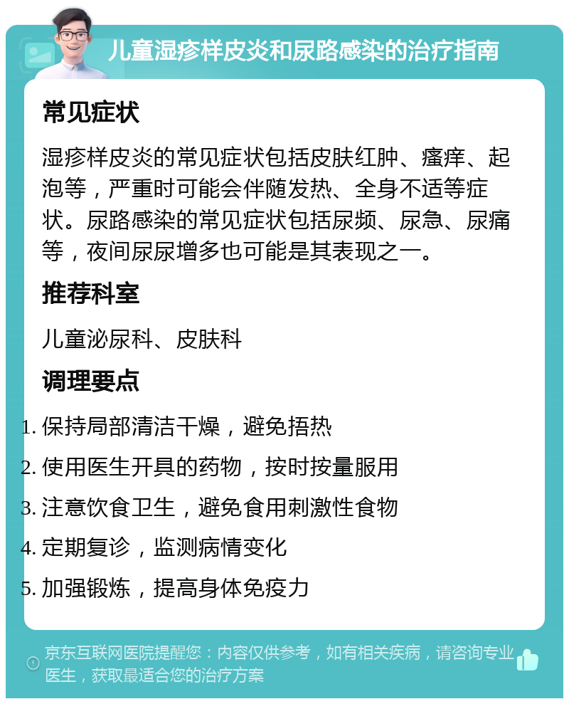 儿童湿疹样皮炎和尿路感染的治疗指南 常见症状 湿疹样皮炎的常见症状包括皮肤红肿、瘙痒、起泡等，严重时可能会伴随发热、全身不适等症状。尿路感染的常见症状包括尿频、尿急、尿痛等，夜间尿尿增多也可能是其表现之一。 推荐科室 儿童泌尿科、皮肤科 调理要点 保持局部清洁干燥，避免捂热 使用医生开具的药物，按时按量服用 注意饮食卫生，避免食用刺激性食物 定期复诊，监测病情变化 加强锻炼，提高身体免疫力