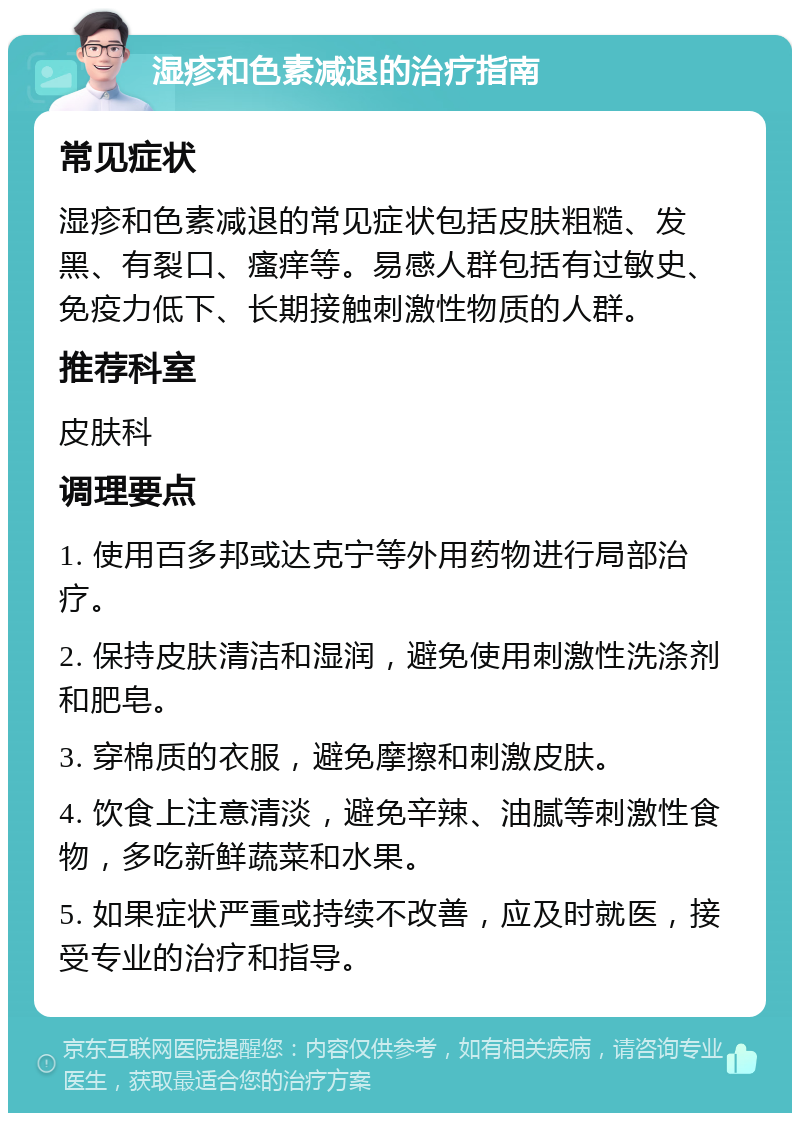 湿疹和色素减退的治疗指南 常见症状 湿疹和色素减退的常见症状包括皮肤粗糙、发黑、有裂口、瘙痒等。易感人群包括有过敏史、免疫力低下、长期接触刺激性物质的人群。 推荐科室 皮肤科 调理要点 1. 使用百多邦或达克宁等外用药物进行局部治疗。 2. 保持皮肤清洁和湿润，避免使用刺激性洗涤剂和肥皂。 3. 穿棉质的衣服，避免摩擦和刺激皮肤。 4. 饮食上注意清淡，避免辛辣、油腻等刺激性食物，多吃新鲜蔬菜和水果。 5. 如果症状严重或持续不改善，应及时就医，接受专业的治疗和指导。