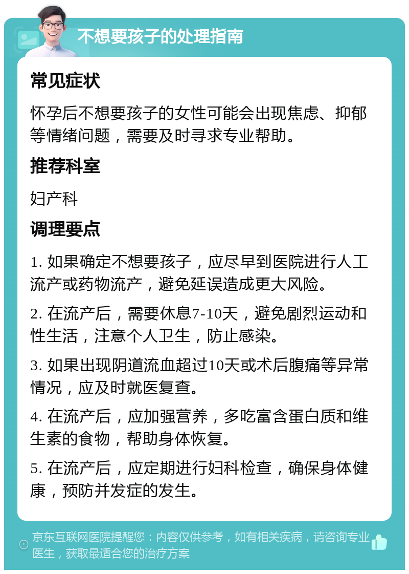 不想要孩子的处理指南 常见症状 怀孕后不想要孩子的女性可能会出现焦虑、抑郁等情绪问题，需要及时寻求专业帮助。 推荐科室 妇产科 调理要点 1. 如果确定不想要孩子，应尽早到医院进行人工流产或药物流产，避免延误造成更大风险。 2. 在流产后，需要休息7-10天，避免剧烈运动和性生活，注意个人卫生，防止感染。 3. 如果出现阴道流血超过10天或术后腹痛等异常情况，应及时就医复查。 4. 在流产后，应加强营养，多吃富含蛋白质和维生素的食物，帮助身体恢复。 5. 在流产后，应定期进行妇科检查，确保身体健康，预防并发症的发生。