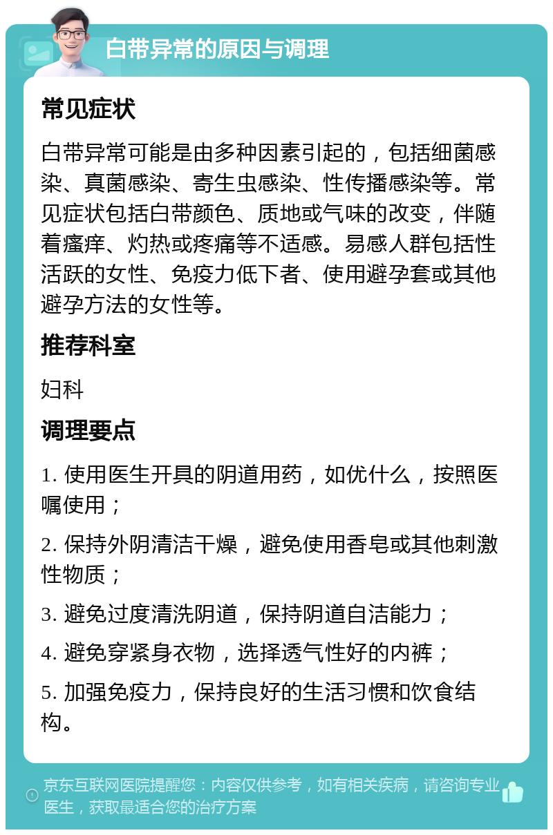 白带异常的原因与调理 常见症状 白带异常可能是由多种因素引起的，包括细菌感染、真菌感染、寄生虫感染、性传播感染等。常见症状包括白带颜色、质地或气味的改变，伴随着瘙痒、灼热或疼痛等不适感。易感人群包括性活跃的女性、免疫力低下者、使用避孕套或其他避孕方法的女性等。 推荐科室 妇科 调理要点 1. 使用医生开具的阴道用药，如优什么，按照医嘱使用； 2. 保持外阴清洁干燥，避免使用香皂或其他刺激性物质； 3. 避免过度清洗阴道，保持阴道自洁能力； 4. 避免穿紧身衣物，选择透气性好的内裤； 5. 加强免疫力，保持良好的生活习惯和饮食结构。