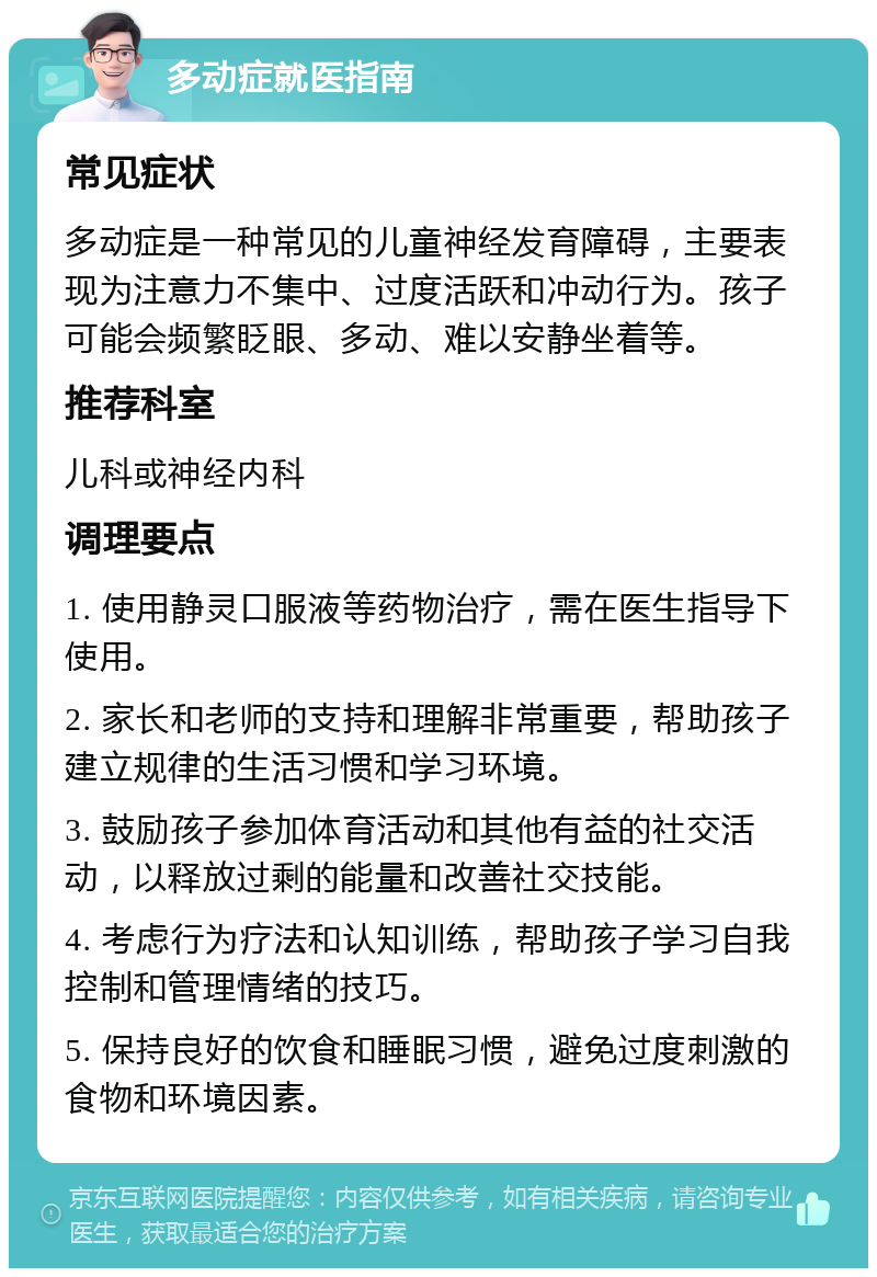 多动症就医指南 常见症状 多动症是一种常见的儿童神经发育障碍，主要表现为注意力不集中、过度活跃和冲动行为。孩子可能会频繁眨眼、多动、难以安静坐着等。 推荐科室 儿科或神经内科 调理要点 1. 使用静灵口服液等药物治疗，需在医生指导下使用。 2. 家长和老师的支持和理解非常重要，帮助孩子建立规律的生活习惯和学习环境。 3. 鼓励孩子参加体育活动和其他有益的社交活动，以释放过剩的能量和改善社交技能。 4. 考虑行为疗法和认知训练，帮助孩子学习自我控制和管理情绪的技巧。 5. 保持良好的饮食和睡眠习惯，避免过度刺激的食物和环境因素。