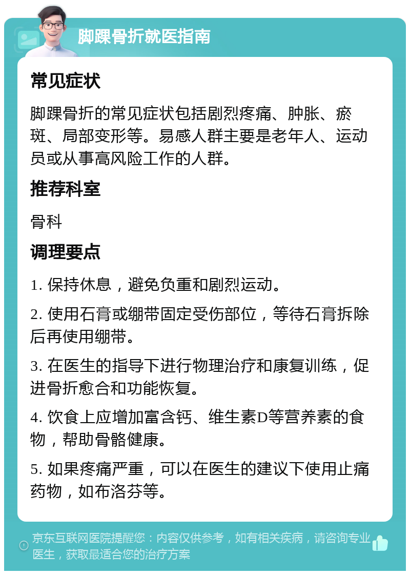 脚踝骨折就医指南 常见症状 脚踝骨折的常见症状包括剧烈疼痛、肿胀、瘀斑、局部变形等。易感人群主要是老年人、运动员或从事高风险工作的人群。 推荐科室 骨科 调理要点 1. 保持休息，避免负重和剧烈运动。 2. 使用石膏或绷带固定受伤部位，等待石膏拆除后再使用绷带。 3. 在医生的指导下进行物理治疗和康复训练，促进骨折愈合和功能恢复。 4. 饮食上应增加富含钙、维生素D等营养素的食物，帮助骨骼健康。 5. 如果疼痛严重，可以在医生的建议下使用止痛药物，如布洛芬等。