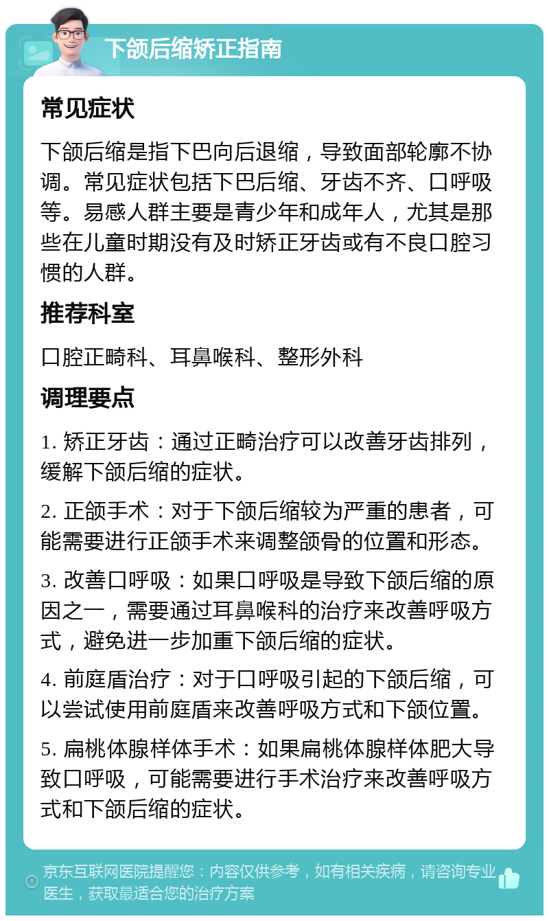 下颌后缩矫正指南 常见症状 下颌后缩是指下巴向后退缩，导致面部轮廓不协调。常见症状包括下巴后缩、牙齿不齐、口呼吸等。易感人群主要是青少年和成年人，尤其是那些在儿童时期没有及时矫正牙齿或有不良口腔习惯的人群。 推荐科室 口腔正畸科、耳鼻喉科、整形外科 调理要点 1. 矫正牙齿：通过正畸治疗可以改善牙齿排列，缓解下颌后缩的症状。 2. 正颌手术：对于下颌后缩较为严重的患者，可能需要进行正颌手术来调整颌骨的位置和形态。 3. 改善口呼吸：如果口呼吸是导致下颌后缩的原因之一，需要通过耳鼻喉科的治疗来改善呼吸方式，避免进一步加重下颌后缩的症状。 4. 前庭盾治疗：对于口呼吸引起的下颌后缩，可以尝试使用前庭盾来改善呼吸方式和下颌位置。 5. 扁桃体腺样体手术：如果扁桃体腺样体肥大导致口呼吸，可能需要进行手术治疗来改善呼吸方式和下颌后缩的症状。