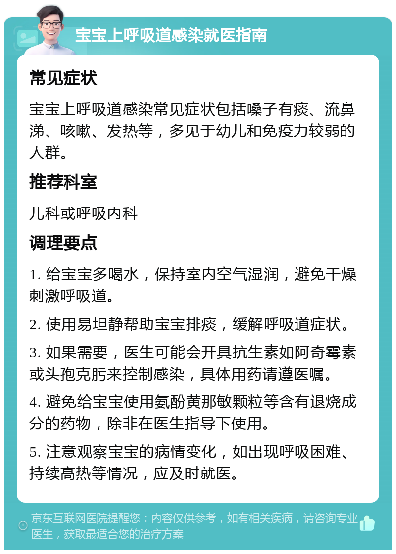 宝宝上呼吸道感染就医指南 常见症状 宝宝上呼吸道感染常见症状包括嗓子有痰、流鼻涕、咳嗽、发热等，多见于幼儿和免疫力较弱的人群。 推荐科室 儿科或呼吸内科 调理要点 1. 给宝宝多喝水，保持室内空气湿润，避免干燥刺激呼吸道。 2. 使用易坦静帮助宝宝排痰，缓解呼吸道症状。 3. 如果需要，医生可能会开具抗生素如阿奇霉素或头孢克肟来控制感染，具体用药请遵医嘱。 4. 避免给宝宝使用氨酚黄那敏颗粒等含有退烧成分的药物，除非在医生指导下使用。 5. 注意观察宝宝的病情变化，如出现呼吸困难、持续高热等情况，应及时就医。