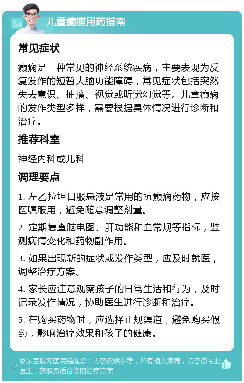 儿童癫痫用药指南 常见症状 癫痫是一种常见的神经系统疾病，主要表现为反复发作的短暂大脑功能障碍，常见症状包括突然失去意识、抽搐、视觉或听觉幻觉等。儿童癫痫的发作类型多样，需要根据具体情况进行诊断和治疗。 推荐科室 神经内科或儿科 调理要点 1. 左乙拉坦口服悬液是常用的抗癫痫药物，应按医嘱服用，避免随意调整剂量。 2. 定期复查脑电图、肝功能和血常规等指标，监测病情变化和药物副作用。 3. 如果出现新的症状或发作类型，应及时就医，调整治疗方案。 4. 家长应注意观察孩子的日常生活和行为，及时记录发作情况，协助医生进行诊断和治疗。 5. 在购买药物时，应选择正规渠道，避免购买假药，影响治疗效果和孩子的健康。