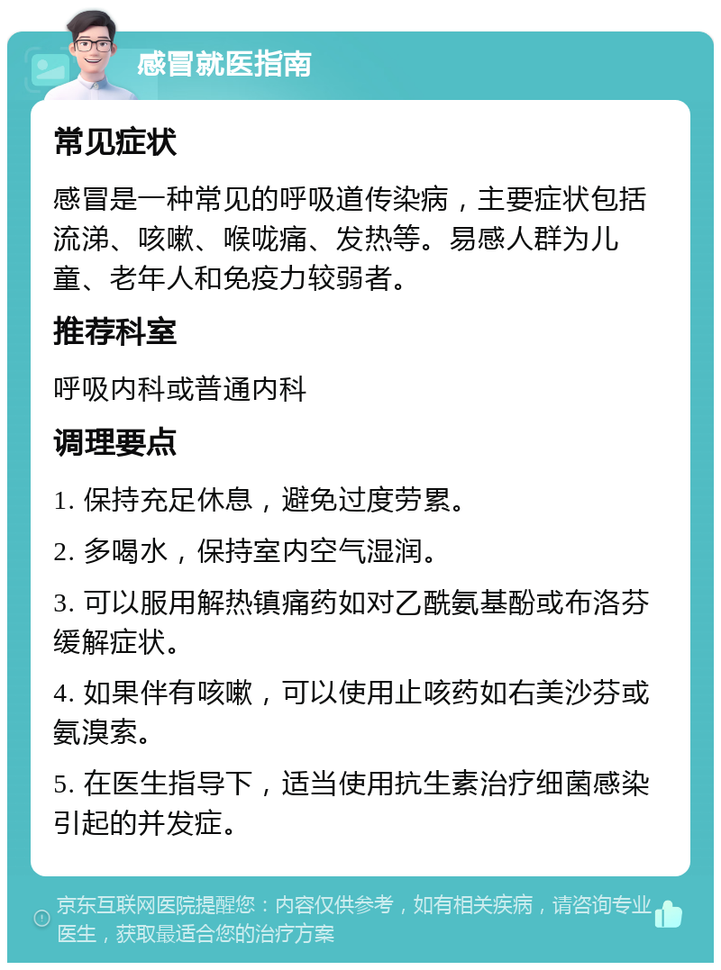 感冒就医指南 常见症状 感冒是一种常见的呼吸道传染病，主要症状包括流涕、咳嗽、喉咙痛、发热等。易感人群为儿童、老年人和免疫力较弱者。 推荐科室 呼吸内科或普通内科 调理要点 1. 保持充足休息，避免过度劳累。 2. 多喝水，保持室内空气湿润。 3. 可以服用解热镇痛药如对乙酰氨基酚或布洛芬缓解症状。 4. 如果伴有咳嗽，可以使用止咳药如右美沙芬或氨溴索。 5. 在医生指导下，适当使用抗生素治疗细菌感染引起的并发症。