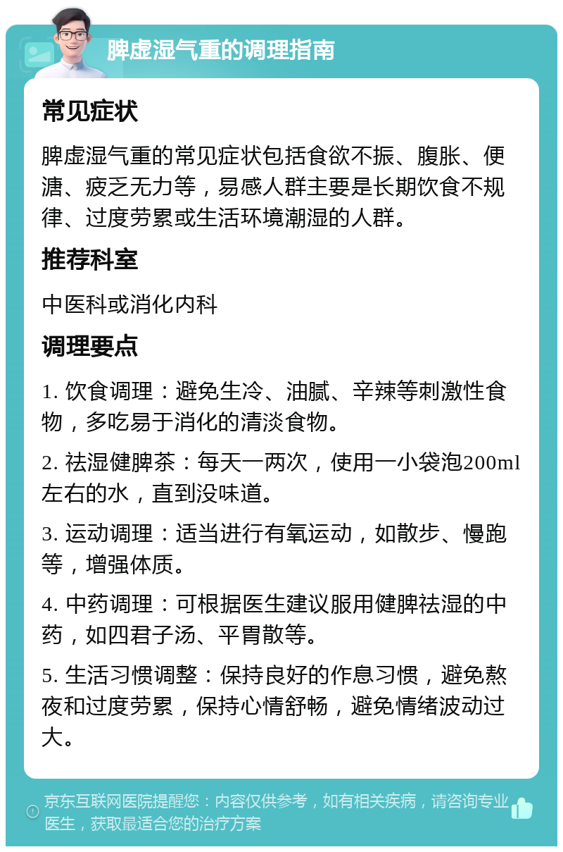 脾虚湿气重的调理指南 常见症状 脾虚湿气重的常见症状包括食欲不振、腹胀、便溏、疲乏无力等，易感人群主要是长期饮食不规律、过度劳累或生活环境潮湿的人群。 推荐科室 中医科或消化内科 调理要点 1. 饮食调理：避免生冷、油腻、辛辣等刺激性食物，多吃易于消化的清淡食物。 2. 祛湿健脾茶：每天一两次，使用一小袋泡200ml左右的水，直到没味道。 3. 运动调理：适当进行有氧运动，如散步、慢跑等，增强体质。 4. 中药调理：可根据医生建议服用健脾祛湿的中药，如四君子汤、平胃散等。 5. 生活习惯调整：保持良好的作息习惯，避免熬夜和过度劳累，保持心情舒畅，避免情绪波动过大。