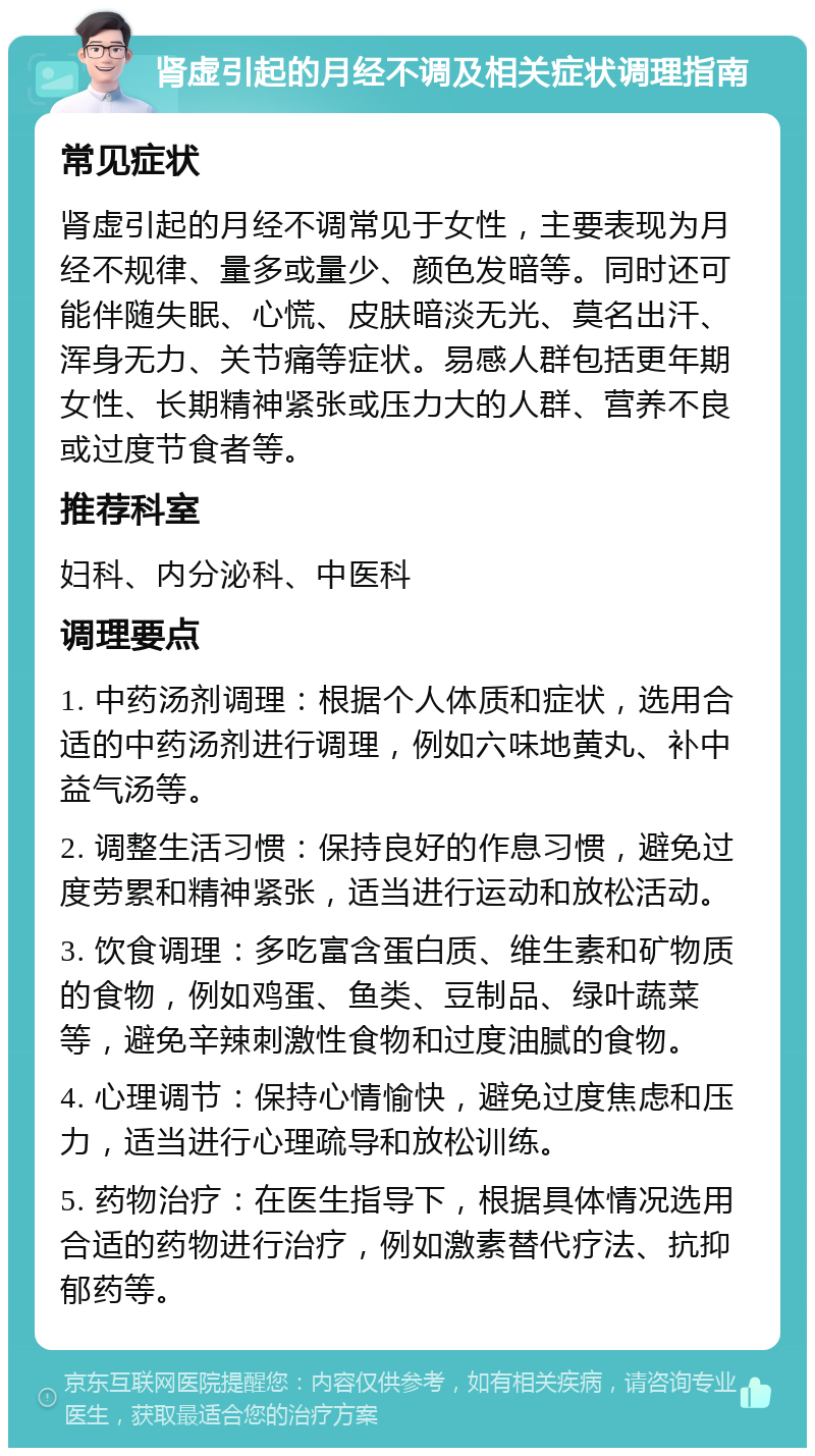 肾虚引起的月经不调及相关症状调理指南 常见症状 肾虚引起的月经不调常见于女性，主要表现为月经不规律、量多或量少、颜色发暗等。同时还可能伴随失眠、心慌、皮肤暗淡无光、莫名出汗、浑身无力、关节痛等症状。易感人群包括更年期女性、长期精神紧张或压力大的人群、营养不良或过度节食者等。 推荐科室 妇科、内分泌科、中医科 调理要点 1. 中药汤剂调理：根据个人体质和症状，选用合适的中药汤剂进行调理，例如六味地黄丸、补中益气汤等。 2. 调整生活习惯：保持良好的作息习惯，避免过度劳累和精神紧张，适当进行运动和放松活动。 3. 饮食调理：多吃富含蛋白质、维生素和矿物质的食物，例如鸡蛋、鱼类、豆制品、绿叶蔬菜等，避免辛辣刺激性食物和过度油腻的食物。 4. 心理调节：保持心情愉快，避免过度焦虑和压力，适当进行心理疏导和放松训练。 5. 药物治疗：在医生指导下，根据具体情况选用合适的药物进行治疗，例如激素替代疗法、抗抑郁药等。