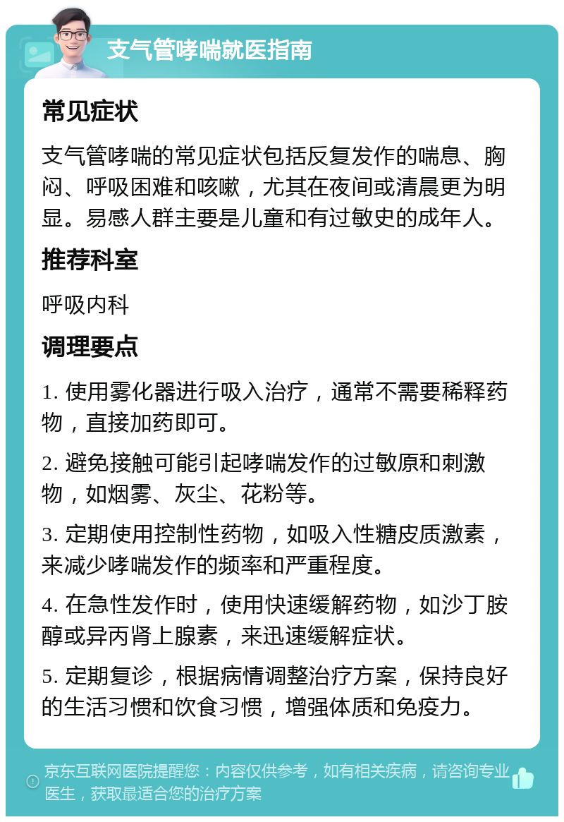 支气管哮喘就医指南 常见症状 支气管哮喘的常见症状包括反复发作的喘息、胸闷、呼吸困难和咳嗽，尤其在夜间或清晨更为明显。易感人群主要是儿童和有过敏史的成年人。 推荐科室 呼吸内科 调理要点 1. 使用雾化器进行吸入治疗，通常不需要稀释药物，直接加药即可。 2. 避免接触可能引起哮喘发作的过敏原和刺激物，如烟雾、灰尘、花粉等。 3. 定期使用控制性药物，如吸入性糖皮质激素，来减少哮喘发作的频率和严重程度。 4. 在急性发作时，使用快速缓解药物，如沙丁胺醇或异丙肾上腺素，来迅速缓解症状。 5. 定期复诊，根据病情调整治疗方案，保持良好的生活习惯和饮食习惯，增强体质和免疫力。