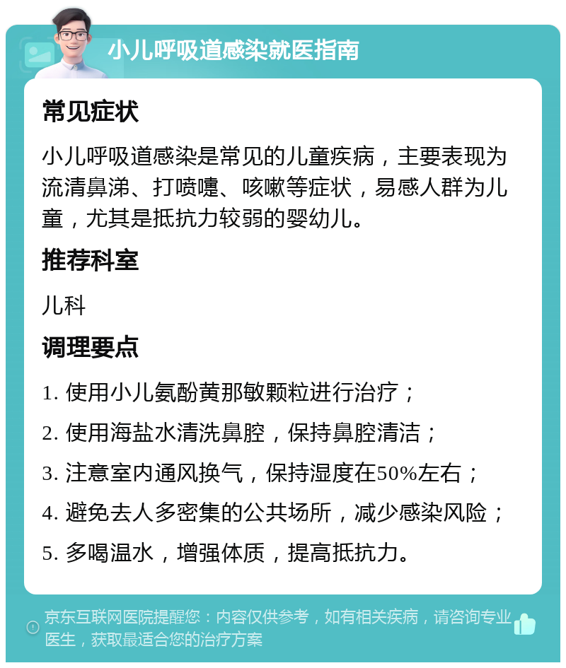 小儿呼吸道感染就医指南 常见症状 小儿呼吸道感染是常见的儿童疾病，主要表现为流清鼻涕、打喷嚏、咳嗽等症状，易感人群为儿童，尤其是抵抗力较弱的婴幼儿。 推荐科室 儿科 调理要点 1. 使用小儿氨酚黄那敏颗粒进行治疗； 2. 使用海盐水清洗鼻腔，保持鼻腔清洁； 3. 注意室内通风换气，保持湿度在50%左右； 4. 避免去人多密集的公共场所，减少感染风险； 5. 多喝温水，增强体质，提高抵抗力。