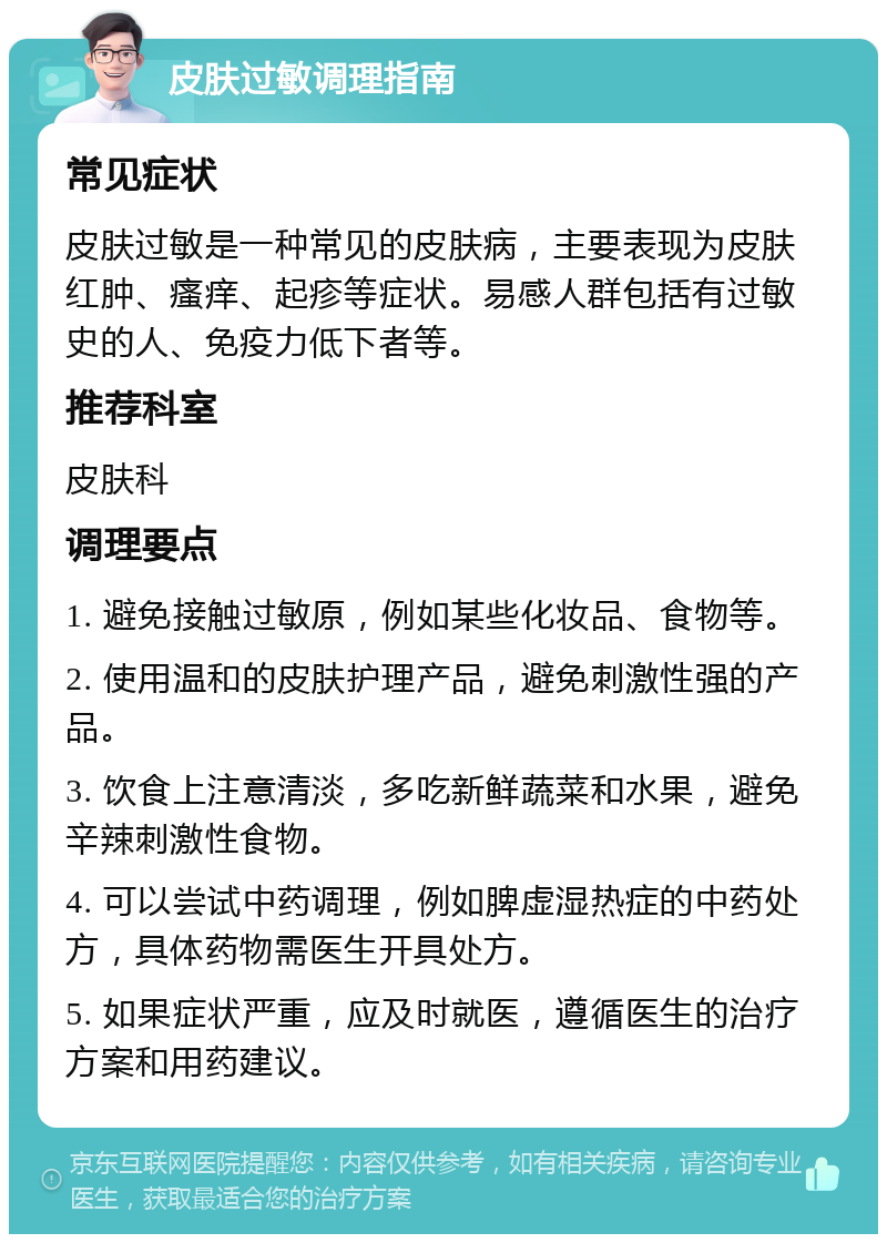 皮肤过敏调理指南 常见症状 皮肤过敏是一种常见的皮肤病，主要表现为皮肤红肿、瘙痒、起疹等症状。易感人群包括有过敏史的人、免疫力低下者等。 推荐科室 皮肤科 调理要点 1. 避免接触过敏原，例如某些化妆品、食物等。 2. 使用温和的皮肤护理产品，避免刺激性强的产品。 3. 饮食上注意清淡，多吃新鲜蔬菜和水果，避免辛辣刺激性食物。 4. 可以尝试中药调理，例如脾虚湿热症的中药处方，具体药物需医生开具处方。 5. 如果症状严重，应及时就医，遵循医生的治疗方案和用药建议。