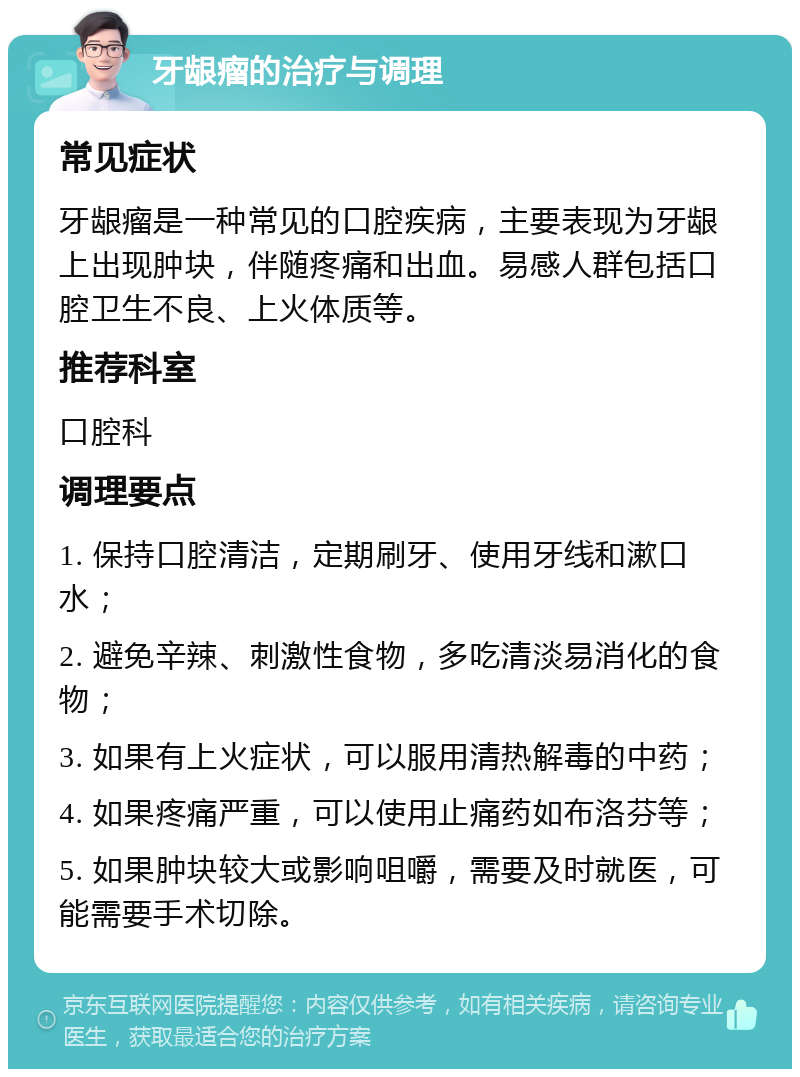 牙龈瘤的治疗与调理 常见症状 牙龈瘤是一种常见的口腔疾病，主要表现为牙龈上出现肿块，伴随疼痛和出血。易感人群包括口腔卫生不良、上火体质等。 推荐科室 口腔科 调理要点 1. 保持口腔清洁，定期刷牙、使用牙线和漱口水； 2. 避免辛辣、刺激性食物，多吃清淡易消化的食物； 3. 如果有上火症状，可以服用清热解毒的中药； 4. 如果疼痛严重，可以使用止痛药如布洛芬等； 5. 如果肿块较大或影响咀嚼，需要及时就医，可能需要手术切除。