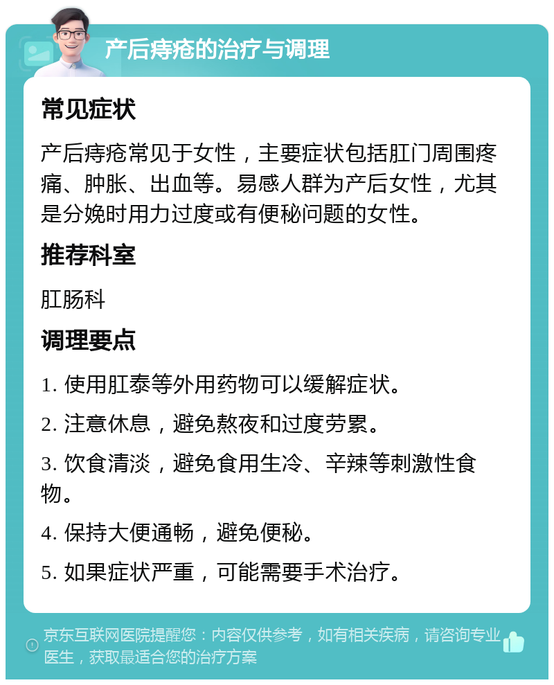 产后痔疮的治疗与调理 常见症状 产后痔疮常见于女性，主要症状包括肛门周围疼痛、肿胀、出血等。易感人群为产后女性，尤其是分娩时用力过度或有便秘问题的女性。 推荐科室 肛肠科 调理要点 1. 使用肛泰等外用药物可以缓解症状。 2. 注意休息，避免熬夜和过度劳累。 3. 饮食清淡，避免食用生冷、辛辣等刺激性食物。 4. 保持大便通畅，避免便秘。 5. 如果症状严重，可能需要手术治疗。