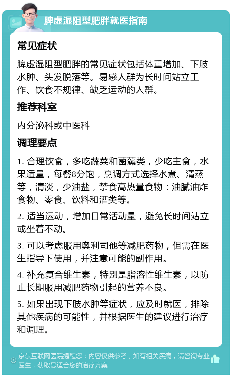 脾虚湿阻型肥胖就医指南 常见症状 脾虚湿阻型肥胖的常见症状包括体重增加、下肢水肿、头发脱落等。易感人群为长时间站立工作、饮食不规律、缺乏运动的人群。 推荐科室 内分泌科或中医科 调理要点 1. 合理饮食，多吃蔬菜和菌藻类，少吃主食，水果适量，每餐8分饱，烹调方式选择水煮、清蒸等，清淡，少油盐，禁食高热量食物：油腻油炸食物、零食、饮料和酒类等。 2. 适当运动，增加日常活动量，避免长时间站立或坐着不动。 3. 可以考虑服用奥利司他等减肥药物，但需在医生指导下使用，并注意可能的副作用。 4. 补充复合维生素，特别是脂溶性维生素，以防止长期服用减肥药物引起的营养不良。 5. 如果出现下肢水肿等症状，应及时就医，排除其他疾病的可能性，并根据医生的建议进行治疗和调理。