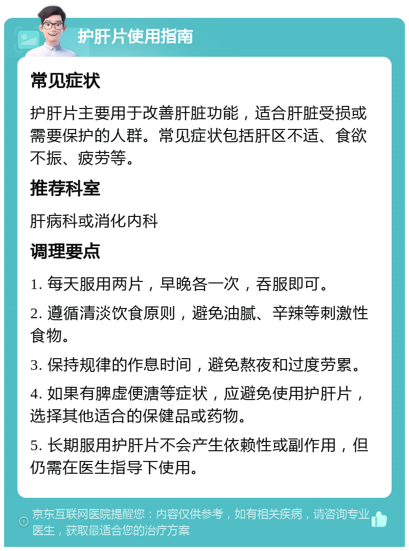 护肝片使用指南 常见症状 护肝片主要用于改善肝脏功能，适合肝脏受损或需要保护的人群。常见症状包括肝区不适、食欲不振、疲劳等。 推荐科室 肝病科或消化内科 调理要点 1. 每天服用两片，早晚各一次，吞服即可。 2. 遵循清淡饮食原则，避免油腻、辛辣等刺激性食物。 3. 保持规律的作息时间，避免熬夜和过度劳累。 4. 如果有脾虚便溏等症状，应避免使用护肝片，选择其他适合的保健品或药物。 5. 长期服用护肝片不会产生依赖性或副作用，但仍需在医生指导下使用。