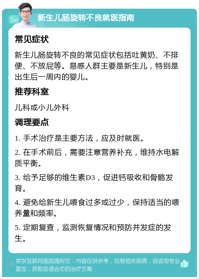 新生儿肠旋转不良就医指南 常见症状 新生儿肠旋转不良的常见症状包括吐黄奶、不排便、不放屁等。易感人群主要是新生儿，特别是出生后一周内的婴儿。 推荐科室 儿科或小儿外科 调理要点 1. 手术治疗是主要方法，应及时就医。 2. 在手术前后，需要注意营养补充，维持水电解质平衡。 3. 给予足够的维生素D3，促进钙吸收和骨骼发育。 4. 避免给新生儿喂食过多或过少，保持适当的喂养量和频率。 5. 定期复查，监测恢复情况和预防并发症的发生。