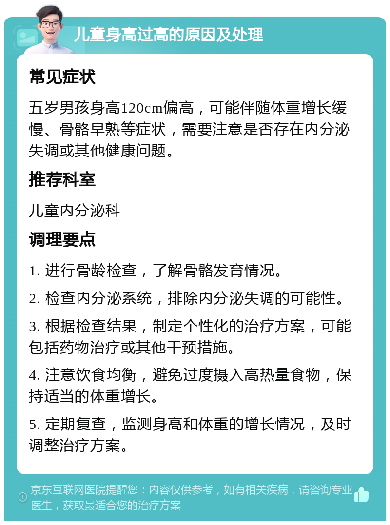 儿童身高过高的原因及处理 常见症状 五岁男孩身高120cm偏高，可能伴随体重增长缓慢、骨骼早熟等症状，需要注意是否存在内分泌失调或其他健康问题。 推荐科室 儿童内分泌科 调理要点 1. 进行骨龄检查，了解骨骼发育情况。 2. 检查内分泌系统，排除内分泌失调的可能性。 3. 根据检查结果，制定个性化的治疗方案，可能包括药物治疗或其他干预措施。 4. 注意饮食均衡，避免过度摄入高热量食物，保持适当的体重增长。 5. 定期复查，监测身高和体重的增长情况，及时调整治疗方案。