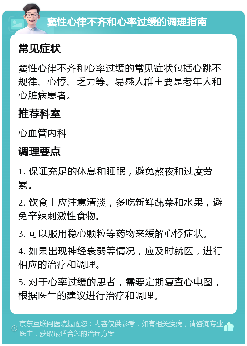 窦性心律不齐和心率过缓的调理指南 常见症状 窦性心律不齐和心率过缓的常见症状包括心跳不规律、心悸、乏力等。易感人群主要是老年人和心脏病患者。 推荐科室 心血管内科 调理要点 1. 保证充足的休息和睡眠，避免熬夜和过度劳累。 2. 饮食上应注意清淡，多吃新鲜蔬菜和水果，避免辛辣刺激性食物。 3. 可以服用稳心颗粒等药物来缓解心悸症状。 4. 如果出现神经衰弱等情况，应及时就医，进行相应的治疗和调理。 5. 对于心率过缓的患者，需要定期复查心电图，根据医生的建议进行治疗和调理。