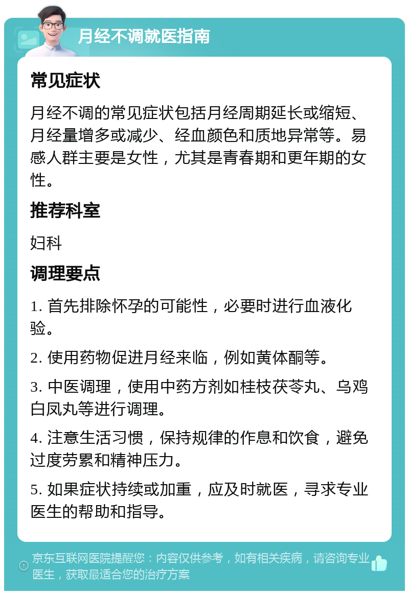 月经不调就医指南 常见症状 月经不调的常见症状包括月经周期延长或缩短、月经量增多或减少、经血颜色和质地异常等。易感人群主要是女性，尤其是青春期和更年期的女性。 推荐科室 妇科 调理要点 1. 首先排除怀孕的可能性，必要时进行血液化验。 2. 使用药物促进月经来临，例如黄体酮等。 3. 中医调理，使用中药方剂如桂枝茯苓丸、乌鸡白凤丸等进行调理。 4. 注意生活习惯，保持规律的作息和饮食，避免过度劳累和精神压力。 5. 如果症状持续或加重，应及时就医，寻求专业医生的帮助和指导。