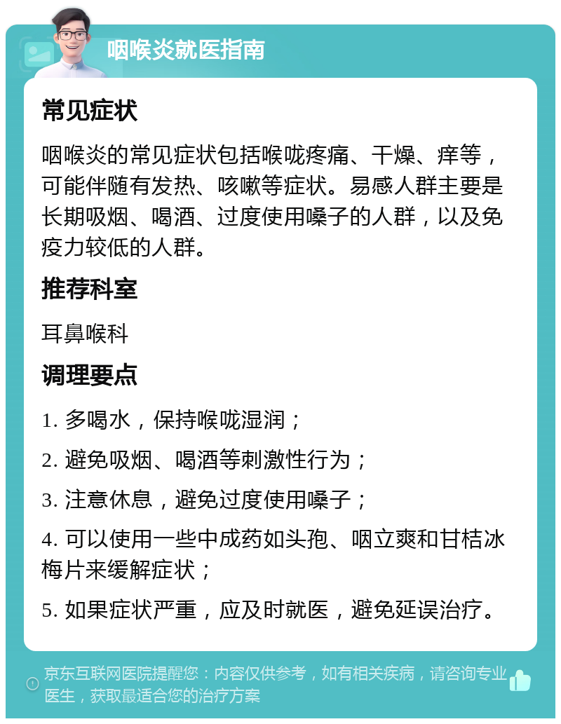 咽喉炎就医指南 常见症状 咽喉炎的常见症状包括喉咙疼痛、干燥、痒等，可能伴随有发热、咳嗽等症状。易感人群主要是长期吸烟、喝酒、过度使用嗓子的人群，以及免疫力较低的人群。 推荐科室 耳鼻喉科 调理要点 1. 多喝水，保持喉咙湿润； 2. 避免吸烟、喝酒等刺激性行为； 3. 注意休息，避免过度使用嗓子； 4. 可以使用一些中成药如头孢、咽立爽和甘桔冰梅片来缓解症状； 5. 如果症状严重，应及时就医，避免延误治疗。