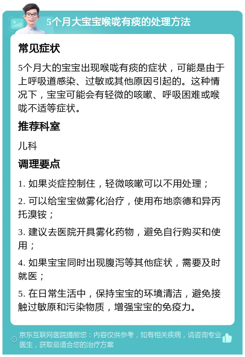 5个月大宝宝喉咙有痰的处理方法 常见症状 5个月大的宝宝出现喉咙有痰的症状，可能是由于上呼吸道感染、过敏或其他原因引起的。这种情况下，宝宝可能会有轻微的咳嗽、呼吸困难或喉咙不适等症状。 推荐科室 儿科 调理要点 1. 如果炎症控制住，轻微咳嗽可以不用处理； 2. 可以给宝宝做雾化治疗，使用布地奈德和异丙托溴铵； 3. 建议去医院开具雾化药物，避免自行购买和使用； 4. 如果宝宝同时出现腹泻等其他症状，需要及时就医； 5. 在日常生活中，保持宝宝的环境清洁，避免接触过敏原和污染物质，增强宝宝的免疫力。