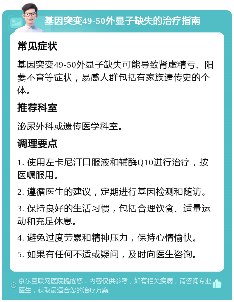 基因突变49-50外显子缺失的治疗指南 常见症状 基因突变49-50外显子缺失可能导致肾虚精亏、阳萎不育等症状，易感人群包括有家族遗传史的个体。 推荐科室 泌尿外科或遗传医学科室。 调理要点 1. 使用左卡尼汀口服液和辅酶Q10进行治疗，按医嘱服用。 2. 遵循医生的建议，定期进行基因检测和随访。 3. 保持良好的生活习惯，包括合理饮食、适量运动和充足休息。 4. 避免过度劳累和精神压力，保持心情愉快。 5. 如果有任何不适或疑问，及时向医生咨询。