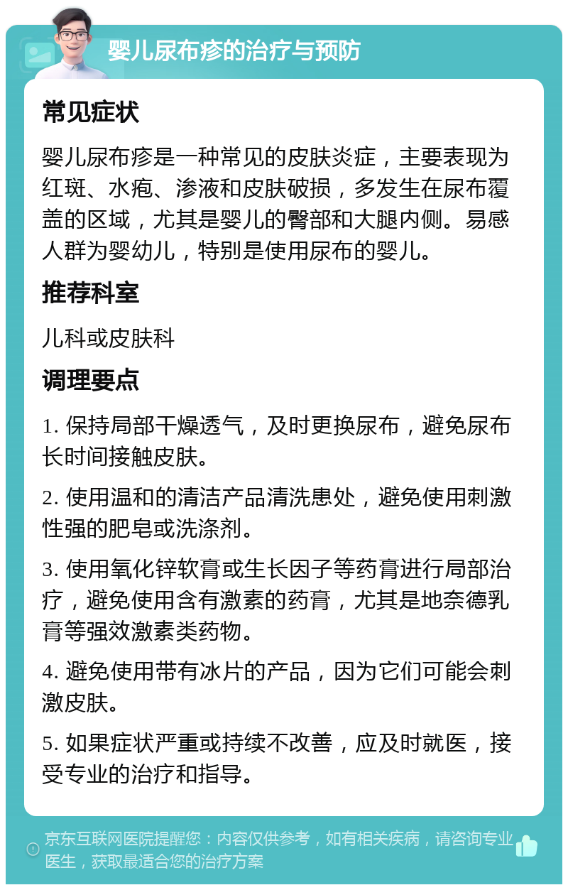 婴儿尿布疹的治疗与预防 常见症状 婴儿尿布疹是一种常见的皮肤炎症，主要表现为红斑、水疱、渗液和皮肤破损，多发生在尿布覆盖的区域，尤其是婴儿的臀部和大腿内侧。易感人群为婴幼儿，特别是使用尿布的婴儿。 推荐科室 儿科或皮肤科 调理要点 1. 保持局部干燥透气，及时更换尿布，避免尿布长时间接触皮肤。 2. 使用温和的清洁产品清洗患处，避免使用刺激性强的肥皂或洗涤剂。 3. 使用氧化锌软膏或生长因子等药膏进行局部治疗，避免使用含有激素的药膏，尤其是地奈德乳膏等强效激素类药物。 4. 避免使用带有冰片的产品，因为它们可能会刺激皮肤。 5. 如果症状严重或持续不改善，应及时就医，接受专业的治疗和指导。