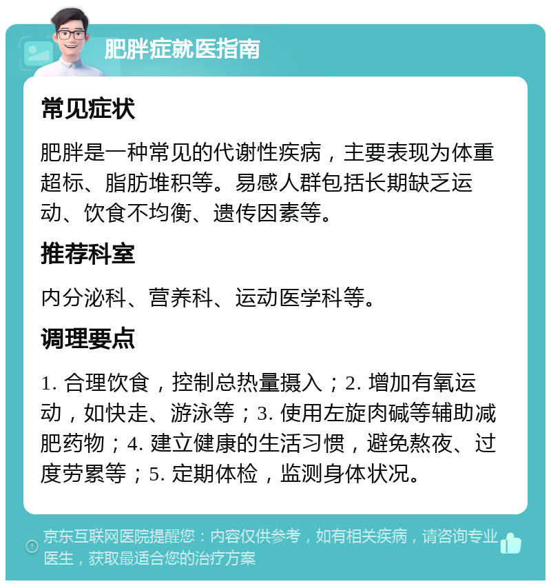 肥胖症就医指南 常见症状 肥胖是一种常见的代谢性疾病，主要表现为体重超标、脂肪堆积等。易感人群包括长期缺乏运动、饮食不均衡、遗传因素等。 推荐科室 内分泌科、营养科、运动医学科等。 调理要点 1. 合理饮食，控制总热量摄入；2. 增加有氧运动，如快走、游泳等；3. 使用左旋肉碱等辅助减肥药物；4. 建立健康的生活习惯，避免熬夜、过度劳累等；5. 定期体检，监测身体状况。