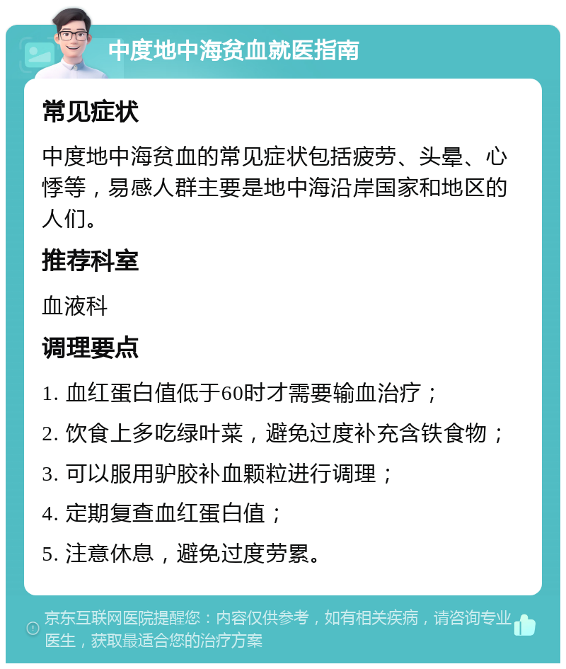 中度地中海贫血就医指南 常见症状 中度地中海贫血的常见症状包括疲劳、头晕、心悸等，易感人群主要是地中海沿岸国家和地区的人们。 推荐科室 血液科 调理要点 1. 血红蛋白值低于60时才需要输血治疗； 2. 饮食上多吃绿叶菜，避免过度补充含铁食物； 3. 可以服用驴胶补血颗粒进行调理； 4. 定期复查血红蛋白值； 5. 注意休息，避免过度劳累。