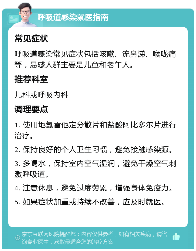 呼吸道感染就医指南 常见症状 呼吸道感染常见症状包括咳嗽、流鼻涕、喉咙痛等，易感人群主要是儿童和老年人。 推荐科室 儿科或呼吸内科 调理要点 1. 使用地氯雷他定分散片和盐酸阿比多尔片进行治疗。 2. 保持良好的个人卫生习惯，避免接触感染源。 3. 多喝水，保持室内空气湿润，避免干燥空气刺激呼吸道。 4. 注意休息，避免过度劳累，增强身体免疫力。 5. 如果症状加重或持续不改善，应及时就医。