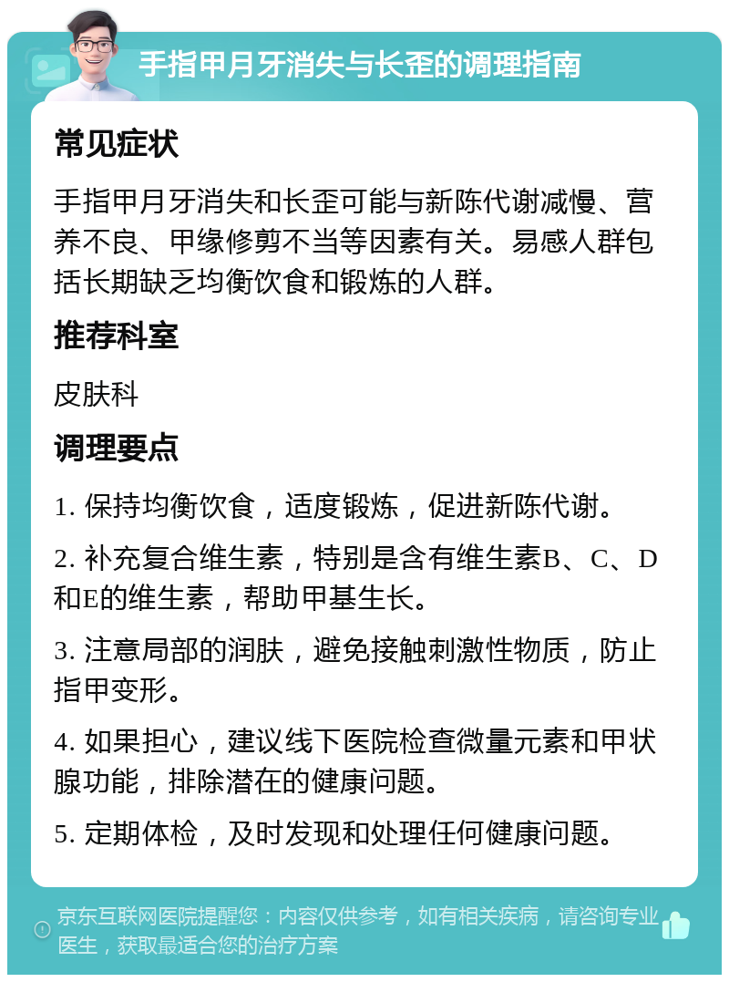 手指甲月牙消失与长歪的调理指南 常见症状 手指甲月牙消失和长歪可能与新陈代谢减慢、营养不良、甲缘修剪不当等因素有关。易感人群包括长期缺乏均衡饮食和锻炼的人群。 推荐科室 皮肤科 调理要点 1. 保持均衡饮食，适度锻炼，促进新陈代谢。 2. 补充复合维生素，特别是含有维生素B、C、D和E的维生素，帮助甲基生长。 3. 注意局部的润肤，避免接触刺激性物质，防止指甲变形。 4. 如果担心，建议线下医院检查微量元素和甲状腺功能，排除潜在的健康问题。 5. 定期体检，及时发现和处理任何健康问题。