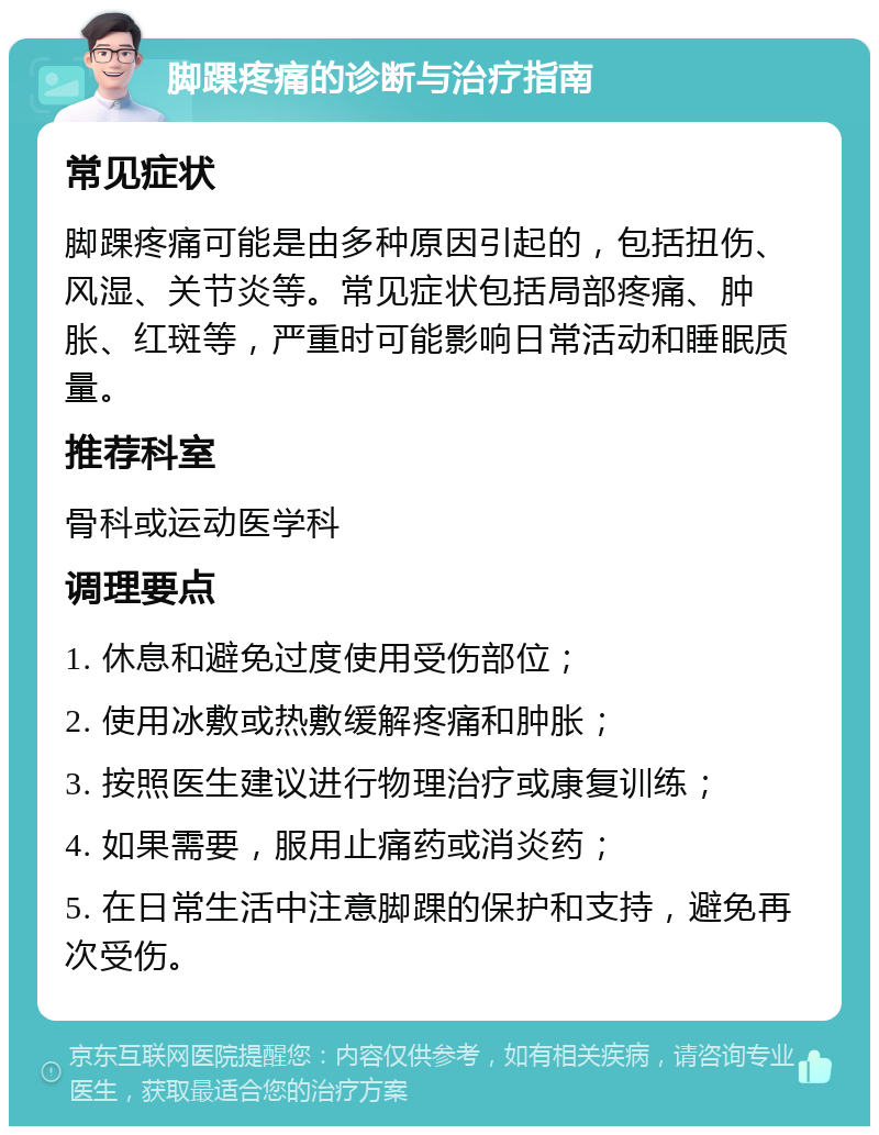 脚踝疼痛的诊断与治疗指南 常见症状 脚踝疼痛可能是由多种原因引起的，包括扭伤、风湿、关节炎等。常见症状包括局部疼痛、肿胀、红斑等，严重时可能影响日常活动和睡眠质量。 推荐科室 骨科或运动医学科 调理要点 1. 休息和避免过度使用受伤部位； 2. 使用冰敷或热敷缓解疼痛和肿胀； 3. 按照医生建议进行物理治疗或康复训练； 4. 如果需要，服用止痛药或消炎药； 5. 在日常生活中注意脚踝的保护和支持，避免再次受伤。