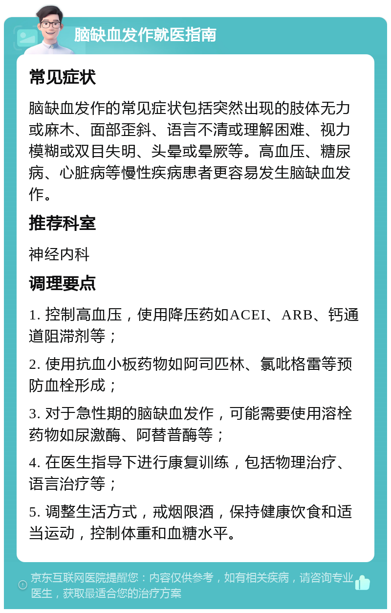 脑缺血发作就医指南 常见症状 脑缺血发作的常见症状包括突然出现的肢体无力或麻木、面部歪斜、语言不清或理解困难、视力模糊或双目失明、头晕或晕厥等。高血压、糖尿病、心脏病等慢性疾病患者更容易发生脑缺血发作。 推荐科室 神经内科 调理要点 1. 控制高血压，使用降压药如ACEI、ARB、钙通道阻滞剂等； 2. 使用抗血小板药物如阿司匹林、氯吡格雷等预防血栓形成； 3. 对于急性期的脑缺血发作，可能需要使用溶栓药物如尿激酶、阿替普酶等； 4. 在医生指导下进行康复训练，包括物理治疗、语言治疗等； 5. 调整生活方式，戒烟限酒，保持健康饮食和适当运动，控制体重和血糖水平。