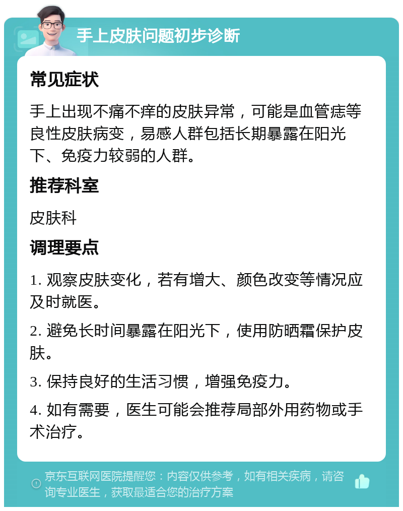 手上皮肤问题初步诊断 常见症状 手上出现不痛不痒的皮肤异常，可能是血管痣等良性皮肤病变，易感人群包括长期暴露在阳光下、免疫力较弱的人群。 推荐科室 皮肤科 调理要点 1. 观察皮肤变化，若有增大、颜色改变等情况应及时就医。 2. 避免长时间暴露在阳光下，使用防晒霜保护皮肤。 3. 保持良好的生活习惯，增强免疫力。 4. 如有需要，医生可能会推荐局部外用药物或手术治疗。