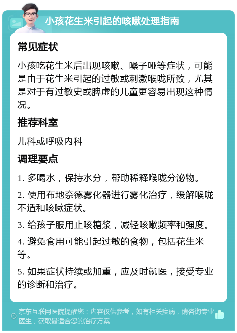 小孩花生米引起的咳嗽处理指南 常见症状 小孩吃花生米后出现咳嗽、嗓子哑等症状，可能是由于花生米引起的过敏或刺激喉咙所致，尤其是对于有过敏史或脾虚的儿童更容易出现这种情况。 推荐科室 儿科或呼吸内科 调理要点 1. 多喝水，保持水分，帮助稀释喉咙分泌物。 2. 使用布地奈德雾化器进行雾化治疗，缓解喉咙不适和咳嗽症状。 3. 给孩子服用止咳糖浆，减轻咳嗽频率和强度。 4. 避免食用可能引起过敏的食物，包括花生米等。 5. 如果症状持续或加重，应及时就医，接受专业的诊断和治疗。