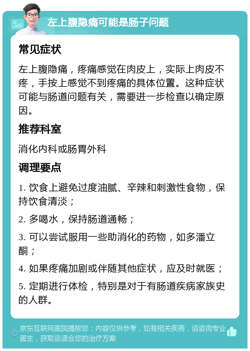 左上腹隐痛可能是肠子问题 常见症状 左上腹隐痛，疼痛感觉在肉皮上，实际上肉皮不疼，手按上感觉不到疼痛的具体位置。这种症状可能与肠道问题有关，需要进一步检查以确定原因。 推荐科室 消化内科或肠胃外科 调理要点 1. 饮食上避免过度油腻、辛辣和刺激性食物，保持饮食清淡； 2. 多喝水，保持肠道通畅； 3. 可以尝试服用一些助消化的药物，如多潘立酮； 4. 如果疼痛加剧或伴随其他症状，应及时就医； 5. 定期进行体检，特别是对于有肠道疾病家族史的人群。