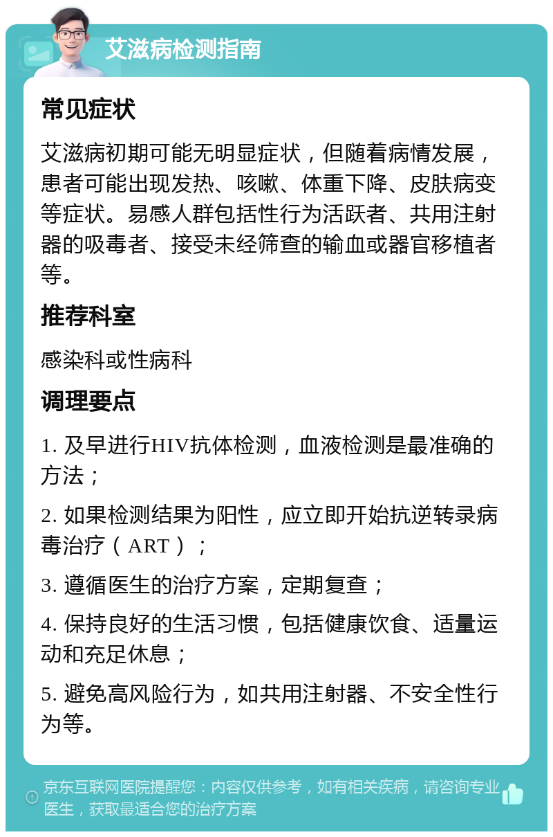 艾滋病检测指南 常见症状 艾滋病初期可能无明显症状，但随着病情发展，患者可能出现发热、咳嗽、体重下降、皮肤病变等症状。易感人群包括性行为活跃者、共用注射器的吸毒者、接受未经筛查的输血或器官移植者等。 推荐科室 感染科或性病科 调理要点 1. 及早进行HIV抗体检测，血液检测是最准确的方法； 2. 如果检测结果为阳性，应立即开始抗逆转录病毒治疗（ART）； 3. 遵循医生的治疗方案，定期复查； 4. 保持良好的生活习惯，包括健康饮食、适量运动和充足休息； 5. 避免高风险行为，如共用注射器、不安全性行为等。