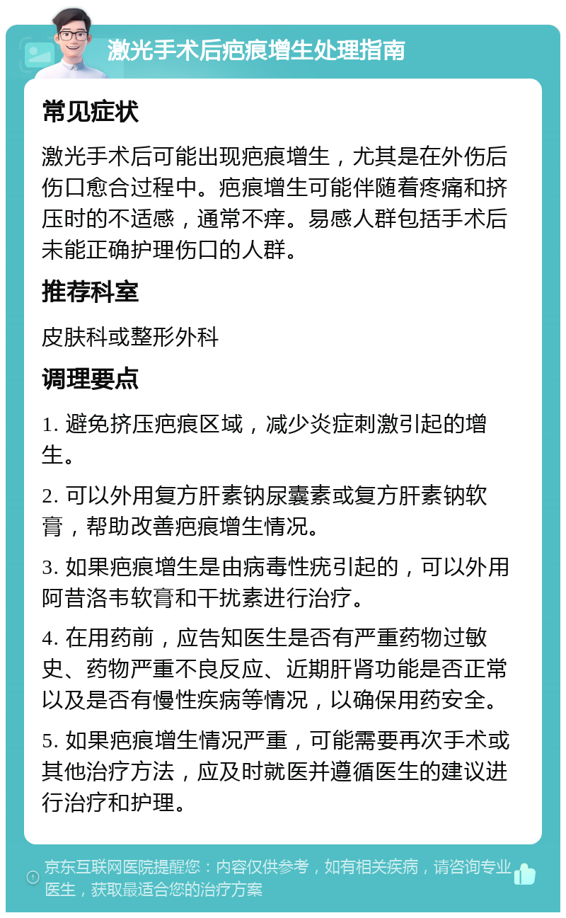 激光手术后疤痕增生处理指南 常见症状 激光手术后可能出现疤痕增生，尤其是在外伤后伤口愈合过程中。疤痕增生可能伴随着疼痛和挤压时的不适感，通常不痒。易感人群包括手术后未能正确护理伤口的人群。 推荐科室 皮肤科或整形外科 调理要点 1. 避免挤压疤痕区域，减少炎症刺激引起的增生。 2. 可以外用复方肝素钠尿囊素或复方肝素钠软膏，帮助改善疤痕增生情况。 3. 如果疤痕增生是由病毒性疣引起的，可以外用阿昔洛韦软膏和干扰素进行治疗。 4. 在用药前，应告知医生是否有严重药物过敏史、药物严重不良反应、近期肝肾功能是否正常以及是否有慢性疾病等情况，以确保用药安全。 5. 如果疤痕增生情况严重，可能需要再次手术或其他治疗方法，应及时就医并遵循医生的建议进行治疗和护理。