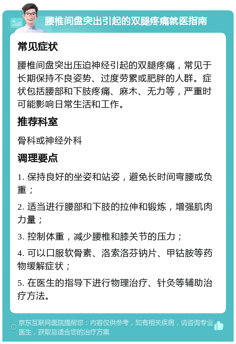 腰椎间盘突出引起的双腿疼痛就医指南 常见症状 腰椎间盘突出压迫神经引起的双腿疼痛，常见于长期保持不良姿势、过度劳累或肥胖的人群。症状包括腰部和下肢疼痛、麻木、无力等，严重时可能影响日常生活和工作。 推荐科室 骨科或神经外科 调理要点 1. 保持良好的坐姿和站姿，避免长时间弯腰或负重； 2. 适当进行腰部和下肢的拉伸和锻炼，增强肌肉力量； 3. 控制体重，减少腰椎和膝关节的压力； 4. 可以口服软骨素、洛索洛芬钠片、甲钴胺等药物缓解症状； 5. 在医生的指导下进行物理治疗、针灸等辅助治疗方法。