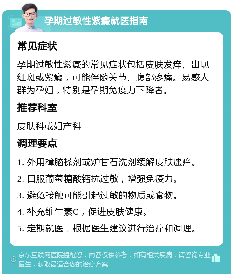 孕期过敏性紫癜就医指南 常见症状 孕期过敏性紫癜的常见症状包括皮肤发痒、出现红斑或紫癜，可能伴随关节、腹部疼痛。易感人群为孕妇，特别是孕期免疫力下降者。 推荐科室 皮肤科或妇产科 调理要点 1. 外用樟脑搽剂或炉甘石洗剂缓解皮肤瘙痒。 2. 口服葡萄糖酸钙抗过敏，增强免疫力。 3. 避免接触可能引起过敏的物质或食物。 4. 补充维生素C，促进皮肤健康。 5. 定期就医，根据医生建议进行治疗和调理。