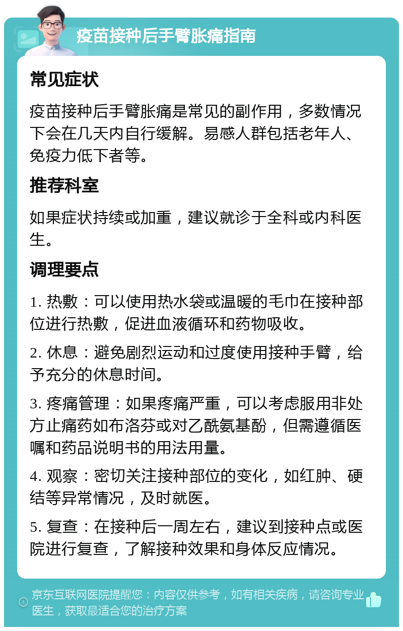 疫苗接种后手臂胀痛指南 常见症状 疫苗接种后手臂胀痛是常见的副作用，多数情况下会在几天内自行缓解。易感人群包括老年人、免疫力低下者等。 推荐科室 如果症状持续或加重，建议就诊于全科或内科医生。 调理要点 1. 热敷：可以使用热水袋或温暖的毛巾在接种部位进行热敷，促进血液循环和药物吸收。 2. 休息：避免剧烈运动和过度使用接种手臂，给予充分的休息时间。 3. 疼痛管理：如果疼痛严重，可以考虑服用非处方止痛药如布洛芬或对乙酰氨基酚，但需遵循医嘱和药品说明书的用法用量。 4. 观察：密切关注接种部位的变化，如红肿、硬结等异常情况，及时就医。 5. 复查：在接种后一周左右，建议到接种点或医院进行复查，了解接种效果和身体反应情况。